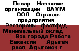 Повар › Название организации ­ ВАММ  , ООО › Отрасль предприятия ­ Рестораны, фастфуд › Минимальный оклад ­ 24 000 - Все города Работа » Вакансии   . Адыгея респ.,Адыгейск г.